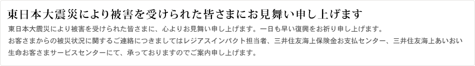東日本大震災により被害を受けられて皆さまに、心よりお見舞い申し上げます。一日も早い復興をお祈り申し上げます。お客さまからの被災状況に関するご連絡につきましてはレジアスインパクト担当者、三井住友海上保険金お支払いセンター、三井住友海上きらめき生命お客さまサービスセンターにて、承っておりますのでご案内申し上げます。