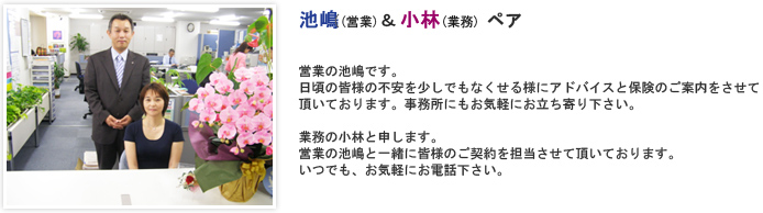 営業の池嶋です。日頃の皆様の不安を少しでもなくせる様にアドバイスと保険のご案内をさせて頂いております。事務所にもお気軽にお立ち寄り下さい。　業務の小林と申します。営業の池嶋と一緒に皆様のご契約を担当させて頂いております。いつでも、お気軽にお電話下さい。