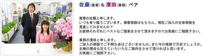 営業の佐藤と申します。いつも有り難うございます。損害保険はもちろん、現在ご加入の生命保険を見直してみませんか？お客様それぞれにベストなご提案をさせて頂きますのでお気軽にご相談下さい。 業務の濱田と申します。ご加入の保険でご不明な点はございませんか。また今の保険で万全でしょうか。主婦の視点も交えていろいろなご案内をさせて頂ければと思います。
お気軽にご相談下さい。