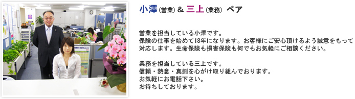 営業を担当している小澤です。保険の仕事を始めて18年になります。お客様にご安心頂けるよう誠意をもって対応します。生命保険も損害保険も何でもお気軽にご相談ください。 業務を担当している三上です。