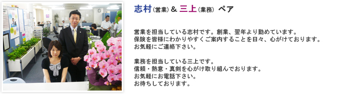 営業を担当している志村です。創業、翌年より勤めています。保険を皆様にわかりやすくご案内することを日々、心がけております。
お気軽にご連絡下さい。 業務を担当している三上です。信頼・熱意・真剣を心がけ取り組んでおります。お気軽にお電話下さい。お待ちしております。