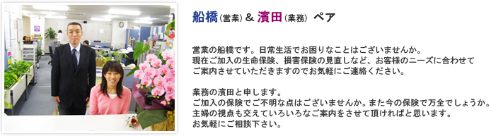 営業の船橋です。日常生活でお困りなことはございませんか。現在ご加入の生命保険、損害保険の見直しなど、お客様のニーズに合わせてご案内させていただきますのでお気軽にご連絡ください。 業務の濱田と申します。