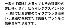 一言で『保険』と言ってもその種類や内容は様々です。私たちレジアスインパクト(株)ではお客様のライフプランをお伺いし最適な保険または見直しプランをご提案させて頂きます。