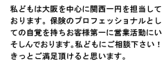 私どもは大阪を中心に関西一円を担当しております。保険のプロフェッショナルとしての自覚を持ちお客様第一に営業活動にいそしんでおります。私どもにご相談下さい!きっとご満足頂けると思います。