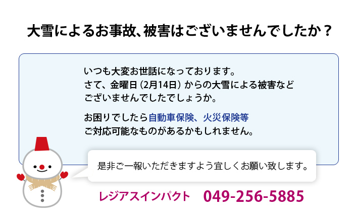大雪によるお事故、被害はございませんでしたか？いつも大変お世話になっております。
さて、金曜日からの大雪による被害などございませんでしたでしょうか。お困りでしたら自動車保険、火災保険等ご対応可能なものがあるかもしれません。是非ご一報いただきますよう宜しくお願い致します。
