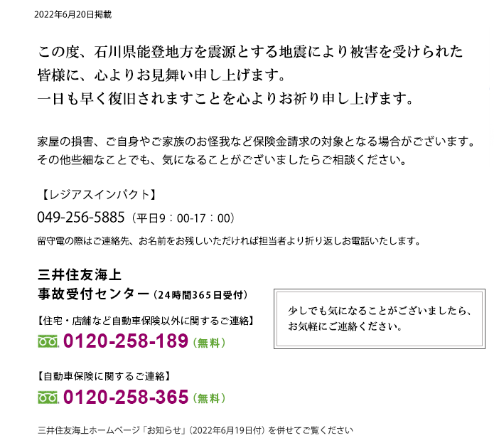 石川県能登地方を震源とする地震により被害を受けられた皆さまに、心よりお見舞い申し上げます。一日も早く復旧されますことを心よりお祈り申し上げます。家屋の損害、ご自身やご家族のお怪我など保険金請求の対象となる場合がございます。その他些細なことでも、気になることがございましたらご相談ください。