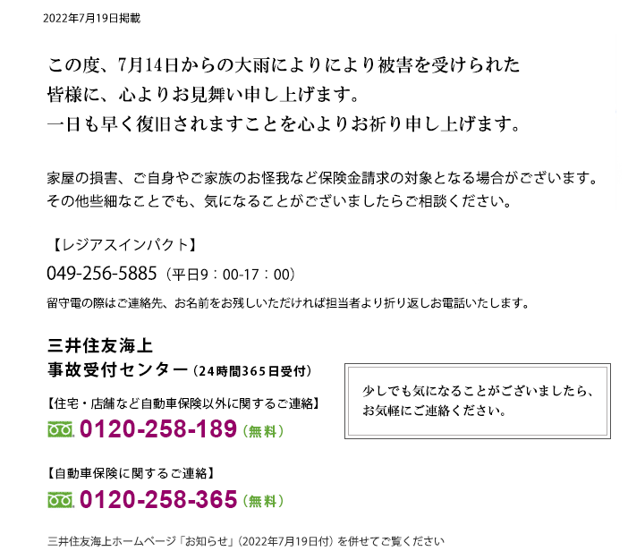 7月14日からの大雨により被害を受けられた皆さまに、心よりお見舞い申し上げます。一日も早く復旧されますことを心よりお祈り申し上げます。家屋の損害、ご自身やご家族のお怪我など保険金請求の対象となる場合がございます。その他些細なことでも、気になることがございましたらご相談ください。