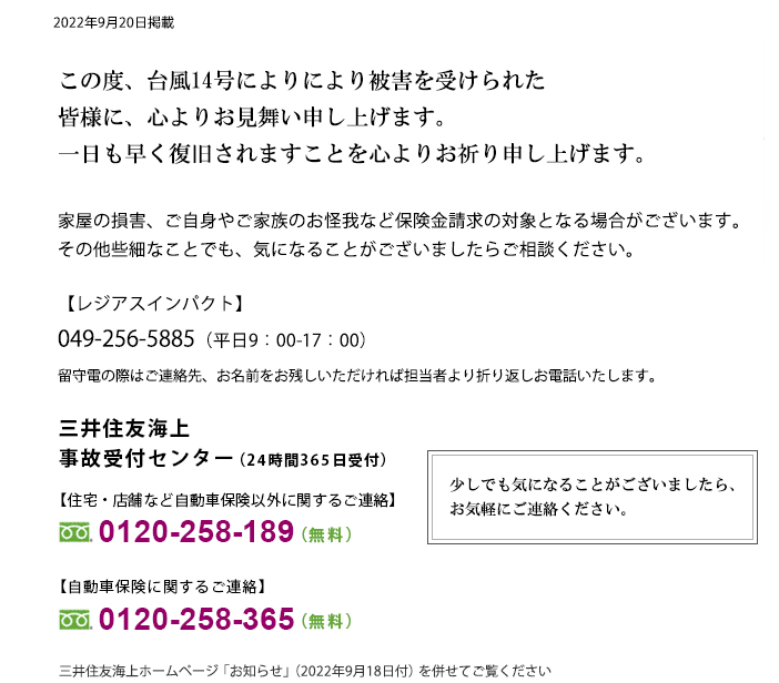 台風14号により被害を受けられた皆さまに、心よりお見舞い申し上げます。一日も早く復旧されますことを心よりお祈り申し上げます。家屋の損害、ご自身やご家族のお怪我など保険金請求の対象となる場合がございます。その他些細なことでも、気になることがございましたらご相談ください。