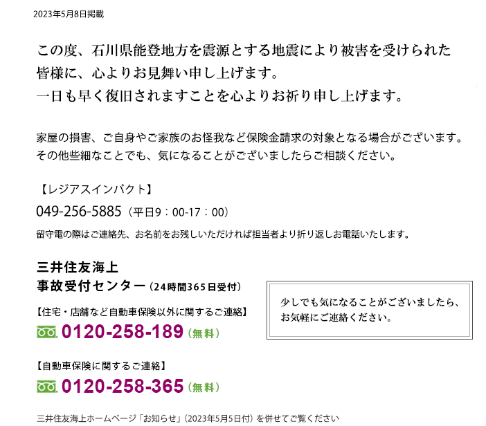 令和5年石川県能登地方を震源とする地震により被害を受けられた皆さまに、心よりお見舞い申し上げます。一日も早く復旧されますことを心よりお祈り申し上げます。家屋の損害、ご自身やご家族のお怪我など保険金請求の対象となる場合がございます。その他些細なことでも、気になることがございましたらご相談ください。