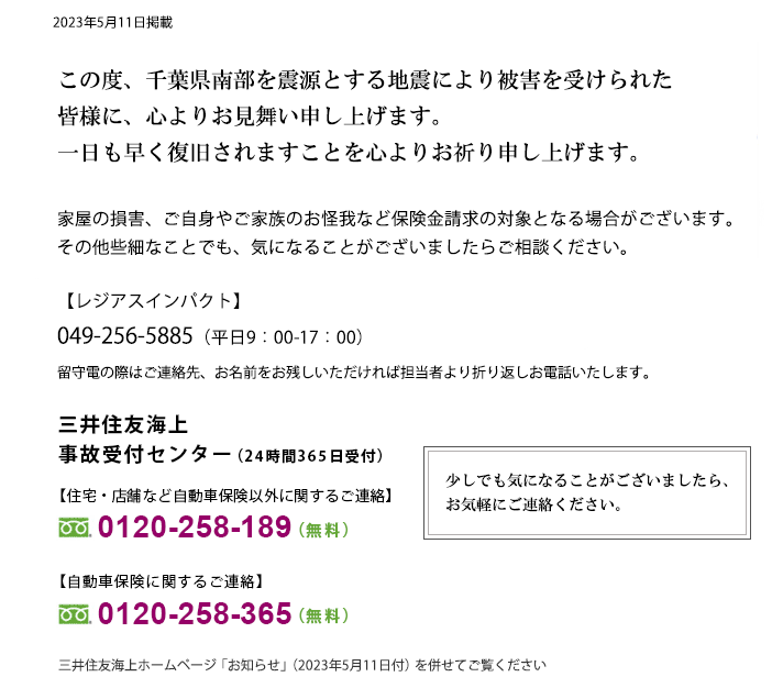 令和5年千葉県南部を震源とする地震により被害を受けられた皆さまに、心よりお見舞い申し上げます。一日も早く復旧されますことを心よりお祈り申し上げます。家屋の損害、ご自身やご家族のお怪我など保険金請求の対象となる場合がございます。その他些細なことでも、気になることがございましたらご相談ください。