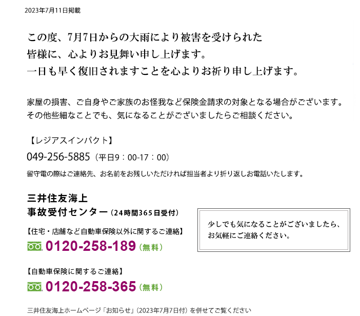 7月7日からの大雨により被害を受けられた皆さまに、心よりお見舞い申し上げます。一日も早く復旧されますことを心よりお祈り申し上げます。家屋の損害、ご自身やご家族のお怪我など保険金請求の対象となる場合がございます。その他些細なことでも、気になることがございましたらご相談ください。