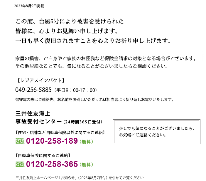 台風6号により被害を受けられた皆さまに、心よりお見舞い申し上げます。一日も早く復旧されますことを心よりお祈り申し上げます。家屋の損害、ご自身やご家族のお怪我など保険金請求の対象となる場合がございます。その他些細なことでも、気になることがございましたらご相談ください。