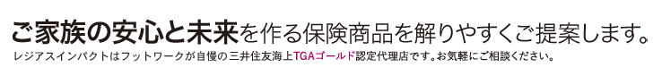 ご家族の安心と未来を作る保険商品を解りやすくご提案します。レジアスインパクトはフットワークが自慢の三井住友海上プロ新特級AAAランクの認定代理店です、お気軽にご相談ください。