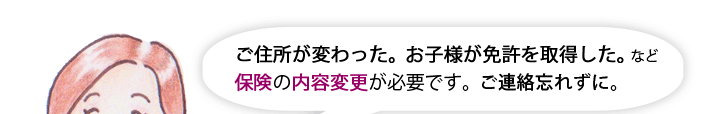 ご住所が変わった。お子様が免許を取得した。など保険の内容変更が必要です。ご連絡忘れずに。